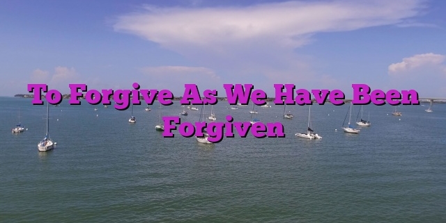 To Forgive As We Have Been Forgiven
