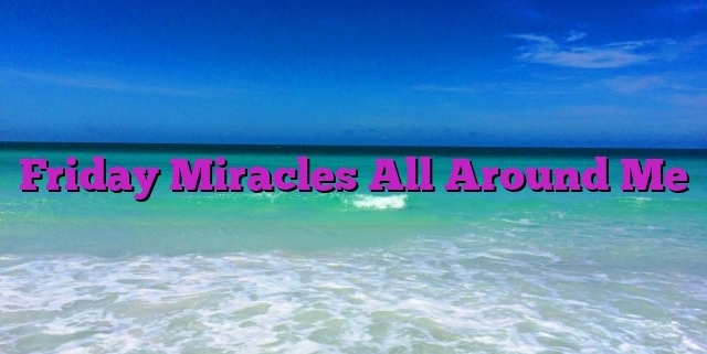 Friday Miracles All Around Me